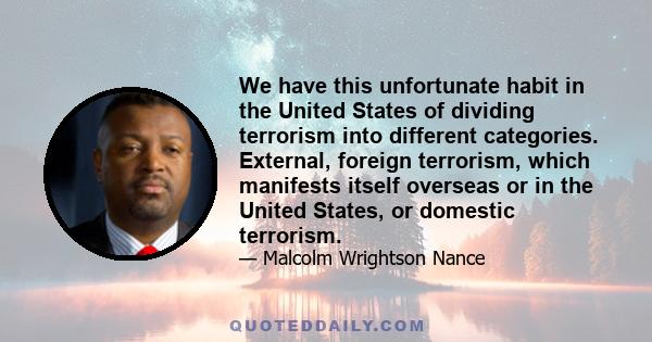 We have this unfortunate habit in the United States of dividing terrorism into different categories. External, foreign terrorism, which manifests itself overseas or in the United States, or domestic terrorism.