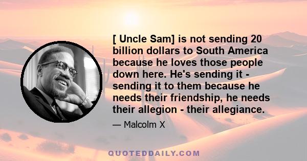 [ Uncle Sam] is not sending 20 billion dollars to South America because he loves those people down here. He's sending it - sending it to them because he needs their friendship, he needs their allegion - their allegiance.