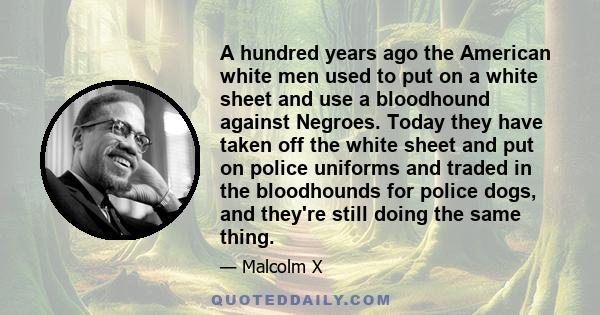 A hundred years ago the American white men used to put on a white sheet and use a bloodhound against Negroes. Today they have taken off the white sheet and put on police uniforms and traded in the bloodhounds for police 