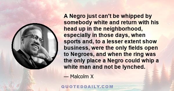 A Negro just can't be whipped by somebody white and return with his head up in the neighborhood, especially in those days, when sports and, to a lesser extent show business, were the only fields open to Negroes, and