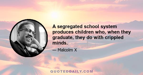 A segregated school system produces children who, when they graduate, they do with crippled minds.