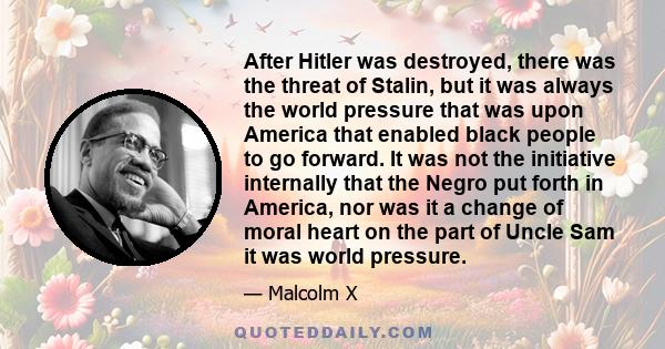 After Hitler was destroyed, there was the threat of Stalin, but it was always the world pressure that was upon America that enabled black people to go forward. It was not the initiative internally that the Negro put