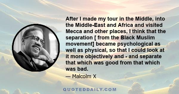 After I made my tour in the Middle, into the Middle-East and Africa and visited Mecca and other places, I think that the separation [ from the Black Muslim movement] became psychological as well as physical, so that I