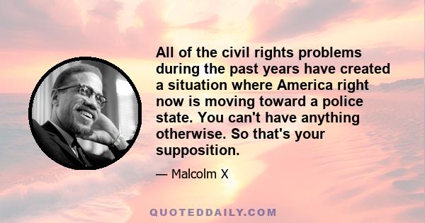 All of the civil rights problems during the past years have created a situation where America right now is moving toward a police state. You can't have anything otherwise. So that's your supposition.