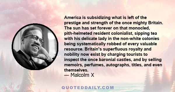 America is subsidizing what is left of the prestige and strength of the once mighty Britain. The sun has set forever on that monocled, pith-helmeted resident colonialist, sipping tea with his delicate lady in the