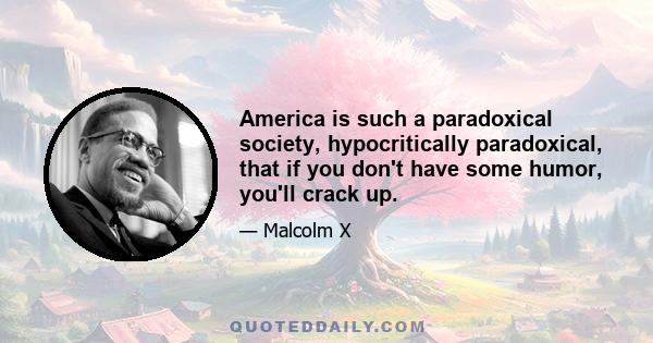 America is such a paradoxical society, hypocritically paradoxical, that if you don't have some humor, you'll crack up.