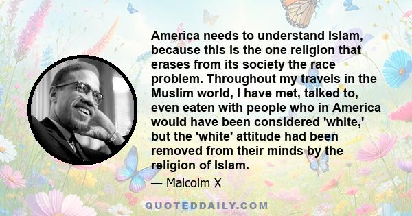 America needs to understand Islam, because this is the one religion that erases from its society the race problem. Throughout my travels in the Muslim world, I have met, talked to, even eaten with people who in America