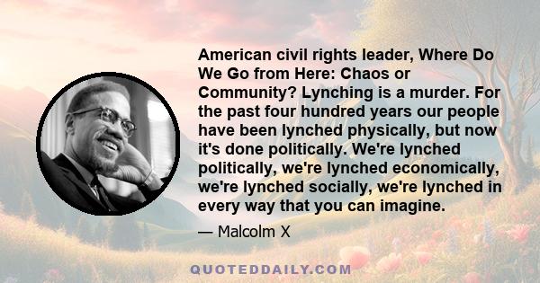 American civil rights leader, Where Do We Go from Here: Chaos or Community? Lynching is a murder. For the past four hundred years our people have been lynched physically, but now it's done politically. We're lynched