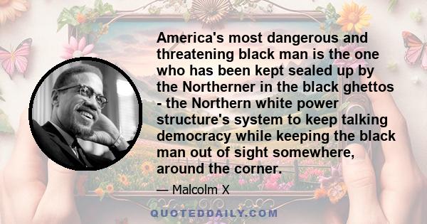 America's most dangerous and threatening black man is the one who has been kept sealed up by the Northerner in the black ghettos - the Northern white power structure's system to keep talking democracy while keeping the