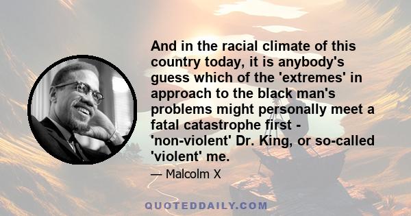 And in the racial climate of this country today, it is anybody's guess which of the 'extremes' in approach to the black man's problems might personally meet a fatal catastrophe first - 'non-violent' Dr. King, or