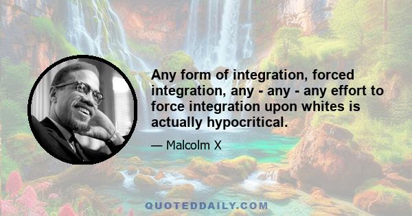 Any form of integration, forced integration, any - any - any effort to force integration upon whites is actually hypocritical.