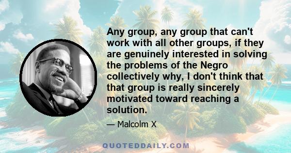 Any group, any group that can't work with all other groups, if they are genuinely interested in solving the problems of the Negro collectively why, I don't think that that group is really sincerely motivated toward