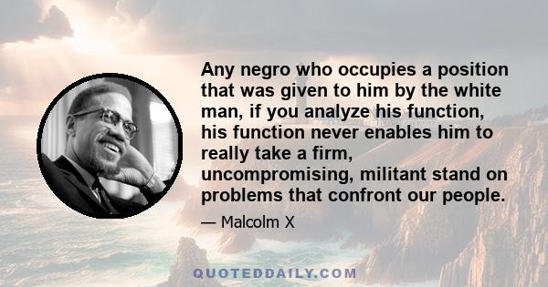 Any negro who occupies a position that was given to him by the white man, if you analyze his function, his function never enables him to really take a firm, uncompromising, militant stand on problems that confront our