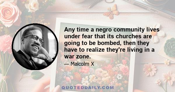 Any time a negro community lives under fear that its churches are going to be bombed, then they have to realize they're living in a war zone.