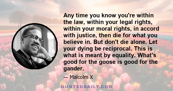 Any time you know you're within the law, within your legal rights, within your moral rights, in accord with justice, then die for what you believe in. But don't die alone. Let your dying be reciprocal. This is what is