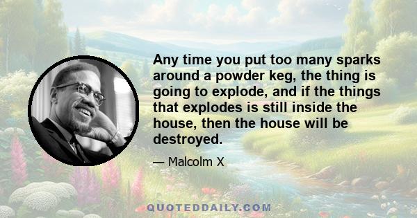 Any time you put too many sparks around a powder keg, the thing is going to explode, and if the things that explodes is still inside the house, then the house will be destroyed.