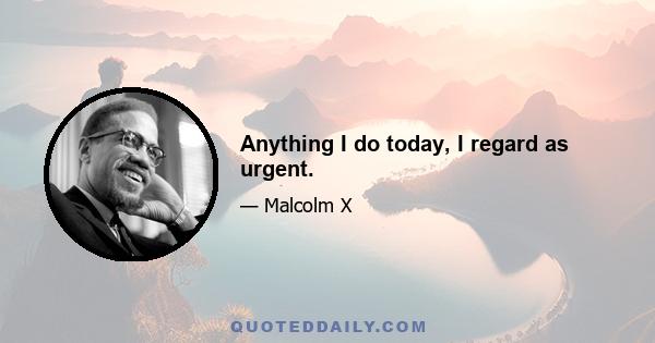 Anything I do today, I regard as urgent.