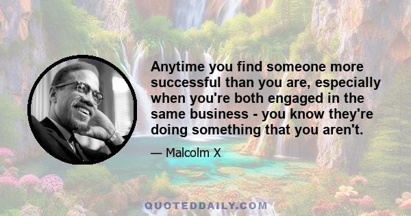 Anytime you find someone more successful than you are, especially when you're both engaged in the same business - you know they're doing something that you aren't.