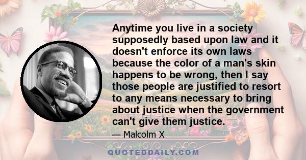 Anytime you live in a society supposedly based upon law and it doesn't enforce its own laws because the color of a man's skin happens to be wrong, then I say those people are justified to resort to any means necessary