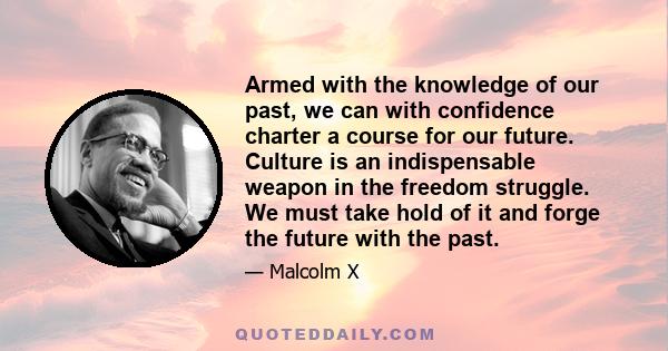 Armed with the knowledge of our past, we can with confidence charter a course for our future. Culture is an indispensable weapon in the freedom struggle. We must take hold of it and forge the future with the past.