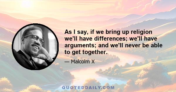 As I say, if we bring up religion we'll have differences; we'll have arguments; and we'll never be able to get together.