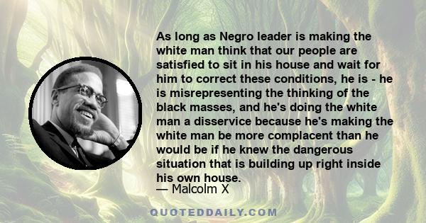 As long as Negro leader is making the white man think that our people are satisfied to sit in his house and wait for him to correct these conditions, he is - he is misrepresenting the thinking of the black masses, and