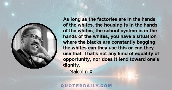 As long as the factories are in the hands of the whites, the housing is in the hands of the whites, the school system is in the hands of the whites, you have a situation where the blacks are constantly begging the