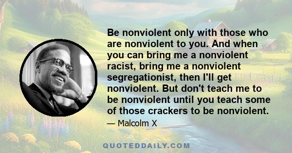 Be nonviolent only with those who are nonviolent to you. And when you can bring me a nonviolent racist, bring me a nonviolent segregationist, then I'll get nonviolent. But don't teach me to be nonviolent until you teach 