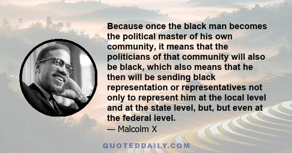 Because once the black man becomes the political master of his own community, it means that the politicians of that community will also be black, which also means that he then will be sending black representation or