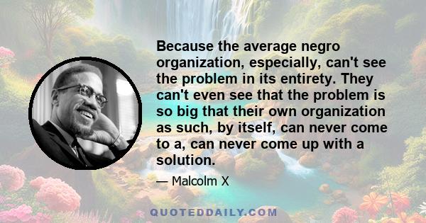 Because the average negro organization, especially, can't see the problem in its entirety. They can't even see that the problem is so big that their own organization as such, by itself, can never come to a, can never