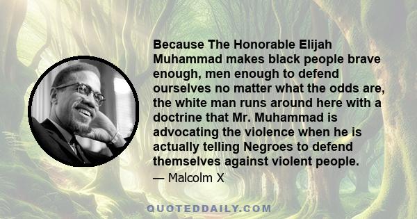 Because The Honorable Elijah Muhammad makes black people brave enough, men enough to defend ourselves no matter what the odds are, the white man runs around here with a doctrine that Mr. Muhammad is advocating the