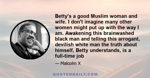 Betty's a good Muslim woman and wife. I don't imagine many other women might put up with the way I am. Awakening this brainwashed black man and telling this arrogant, devilish white man the truth about himself, Betty