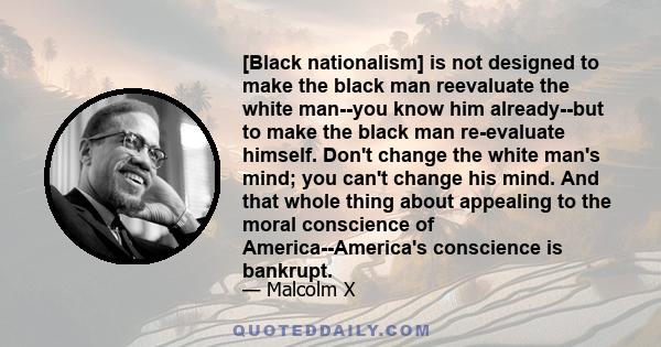 [Black nationalism] is not designed to make the black man reevaluate the white man--you know him already--but to make the black man re-evaluate himself. Don't change the white man's mind; you can't change his mind. And