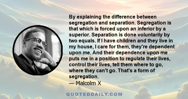 By explaining the difference between segregation and separation. Segregation is that which is forced upon an inferior by a superior. Separation is done voluntarily by two equals. If I have children and they live in my