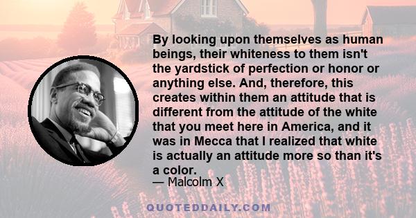 By looking upon themselves as human beings, their whiteness to them isn't the yardstick of perfection or honor or anything else. And, therefore, this creates within them an attitude that is different from the attitude