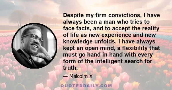 Despite my firm convictions, I have always been a man who tries to face facts, and to accept the reality of life as new experience and new knowledge unfolds. I have always kept an open mind, a flexibility that must go