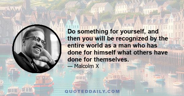 Do something for yourself, and then you will be recognized by the entire world as a man who has done for himself what others have done for themselves.