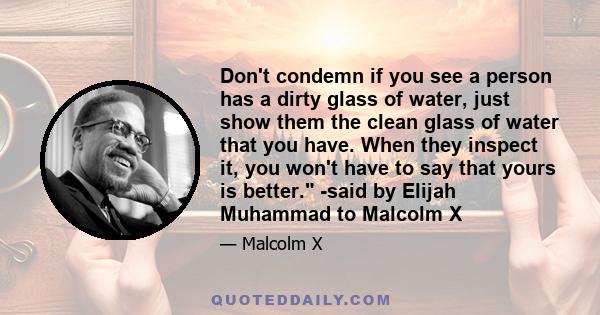 Don't condemn if you see a person has a dirty glass of water, just show them the clean glass of water that you have. When they inspect it, you won't have to say that yours is better. -said by Elijah Muhammad to Malcolm X