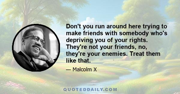 Don't you run around here trying to make friends with somebody who's depriving you of your rights. They're not your friends, no, they're your enemies. Treat them like that.