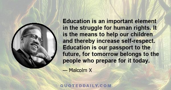 Education is an important element in the struggle for human rights. It is the means to help our children and thereby increase self-respect. Education is our passport to the future, for tomorrow belongs to the people who 