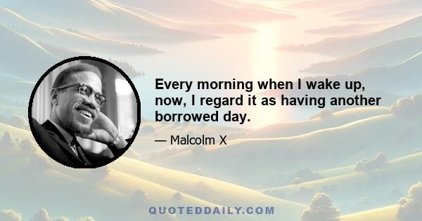 Every morning when I wake up, now, I regard it as having another borrowed day.