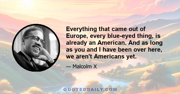 Everything that came out of Europe, every blue-eyed thing, is already an American. And as long as you and I have been over here, we aren't Americans yet.