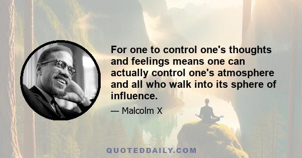 For one to control one's thoughts and feelings means one can actually control one's atmosphere and all who walk into its sphere of influence.