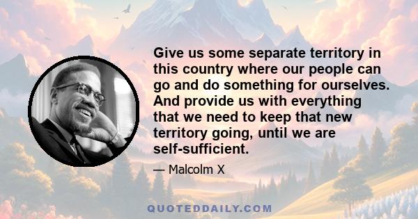 Give us some separate territory in this country where our people can go and do something for ourselves. And provide us with everything that we need to keep that new territory going, until we are self-sufficient.