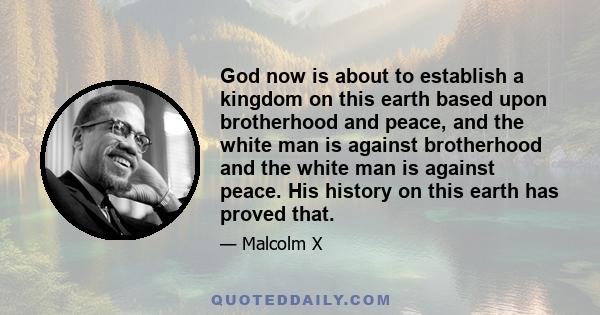 God now is about to establish a kingdom on this earth based upon brotherhood and peace, and the white man is against brotherhood and the white man is against peace. His history on this earth has proved that.