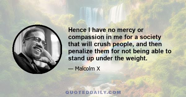 Hence I have no mercy or compassion in me for a society that will crush people, and then penalize them for not being able to stand up under the weight.