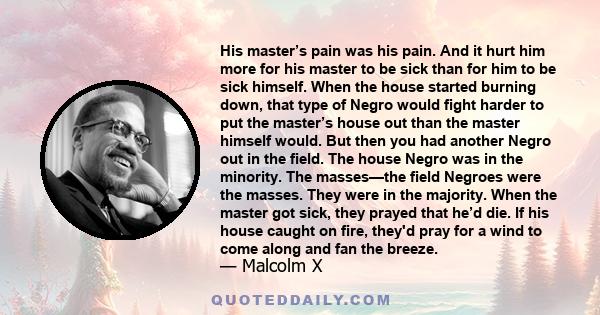 His master’s pain was his pain. And it hurt him more for his master to be sick than for him to be sick himself. When the house started burning down, that type of Negro would fight harder to put the master’s house out