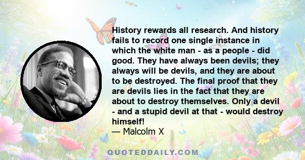 History rewards all research. And history fails to record one single instance in which the white man - as a people - did good. They have always been devils; they always will be devils, and they are about to be