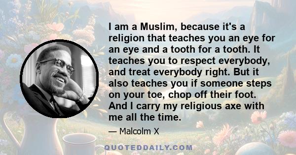 I am a Muslim, because it's a religion that teaches you an eye for an eye and a tooth for a tooth. It teaches you to respect everybody, and treat everybody right. But it also teaches you if someone steps on your toe,