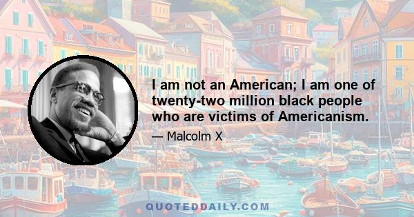 I am not an American; I am one of twenty-two million black people who are victims of Americanism.